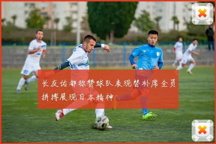 长友佑都称赞球队表现替补席全员拼搏展现日本精神