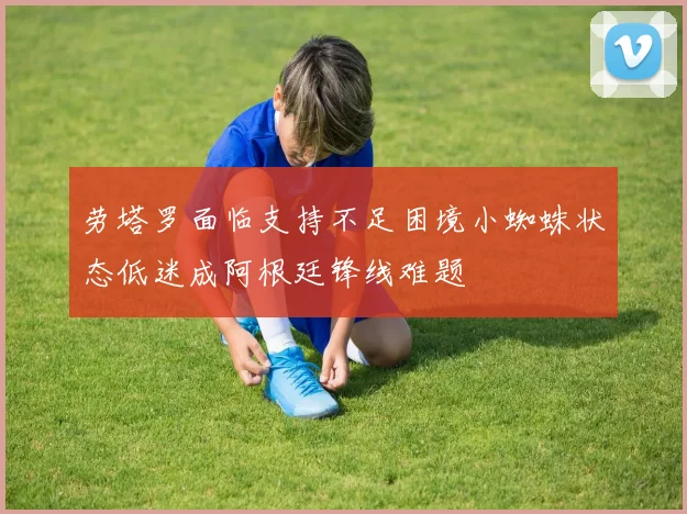 劳塔罗面临支持不足困境小蜘蛛状态低迷成阿根廷锋线难题