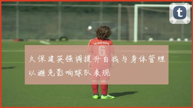 久保建英强调提升自我与身体管理以避免影响球队表现