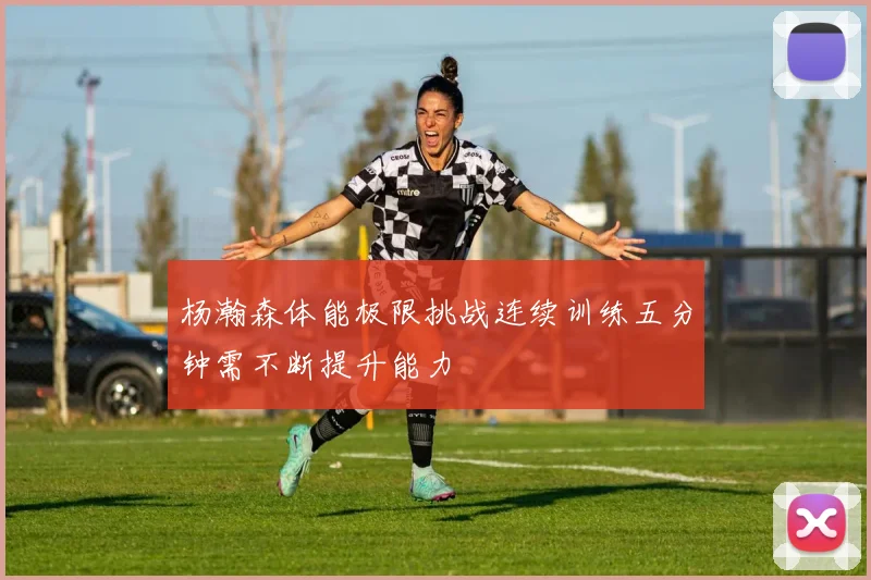 杨瀚森体能极限挑战连续训练五分钟需不断提升能力