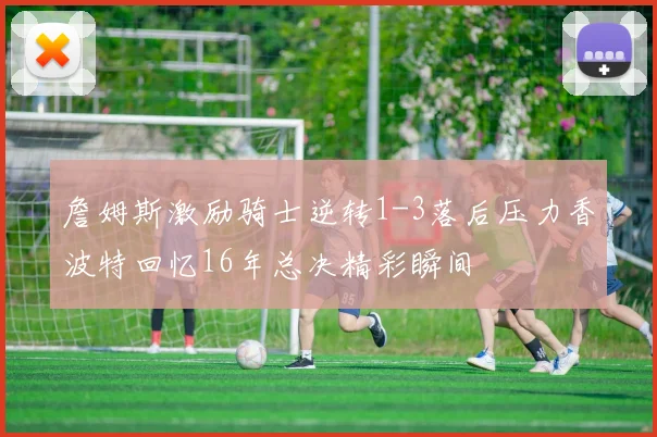 詹姆斯激励骑士逆转1-3落后压力香波特回忆16年总决精彩瞬间