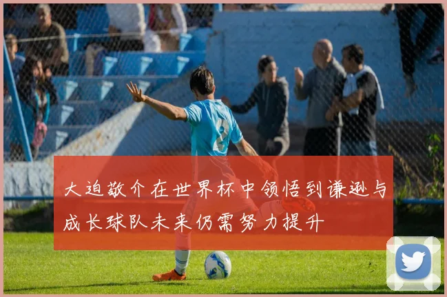 大迫敬介在世界杯中领悟到谦逊与成长球队未来仍需努力提升