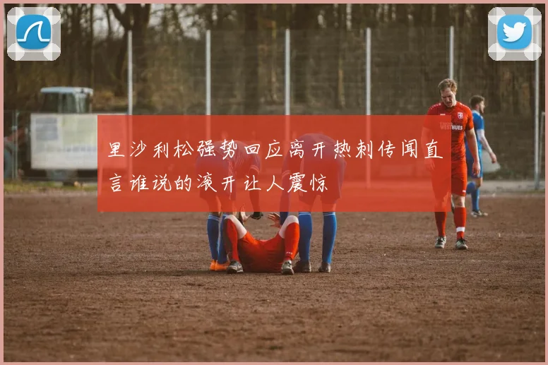 里沙利松强势回应离开热刺传闻直言谁说的滚开让人震惊