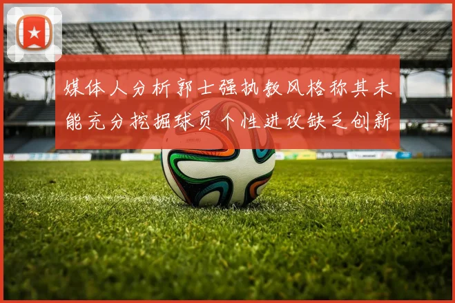 媒体人分析郭士强执教风格称其未能充分挖掘球员个性进攻缺乏创新性