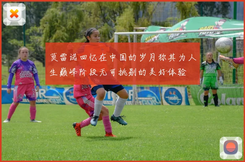 莫雷诺回忆在中国的岁月称其为人生巅峰阶段无可挑剔的美好体验