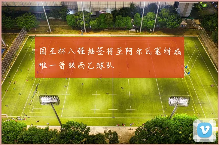 国王杯八强抽签将至阿尔瓦塞特成唯一晋级西乙球队