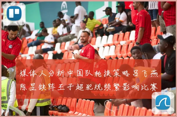 媒体人分析中国队轮换策略吕飞燕陈昱缺阵王子超犯规频繁影响比赛表现