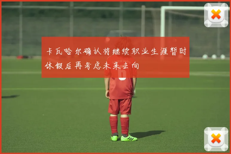 卡瓦哈尔确认将继续职业生涯暂时休假后再考虑未来去向