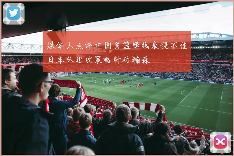 媒体人点评中国男篮锋线表现不佳日本队进攻策略针对瀚森
