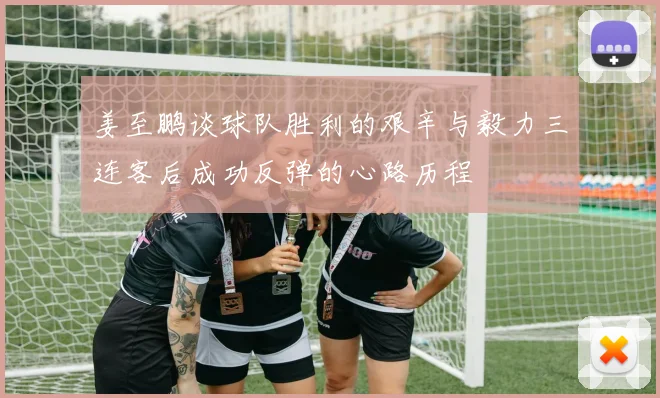 姜至鹏谈球队胜利的艰辛与毅力三连客后成功反弹的心路历程