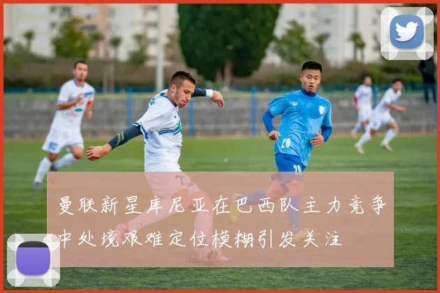 曼联新星库尼亚在巴西队主力竞争中处境艰难定位模糊引发关注
