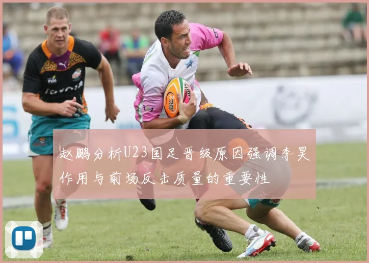 赵鹏分析U23国足晋级原因强调李昊作用与前场反击质量的重要性