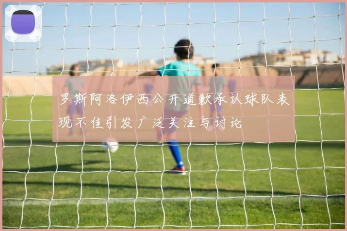 罗斯阿洛伊西公开道歉承认球队表现不佳引发广泛关注与讨论