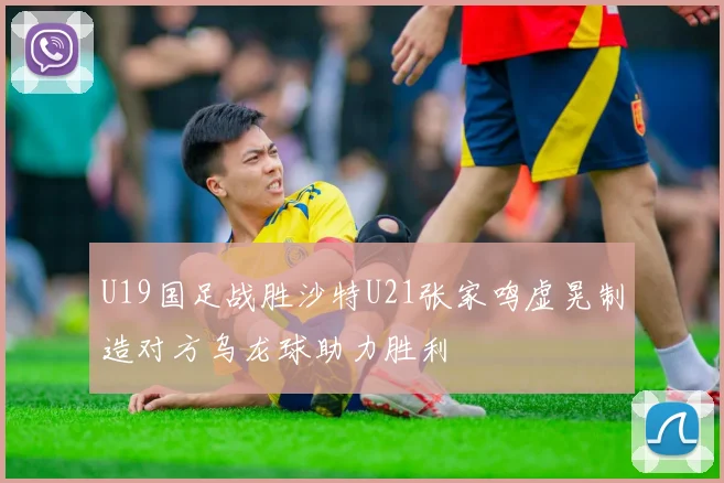 U19国足战胜沙特U21张家鸣虚晃制造对方乌龙球助力胜利
