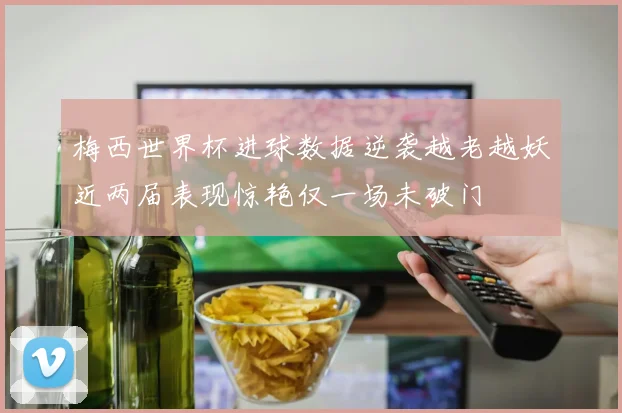 梅西世界杯进球数据逆袭越老越妖近两届表现惊艳仅一场未破门