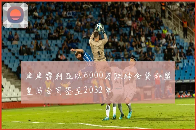 库库雷利亚以6000万欧转会费加盟皇马合同签至2032年