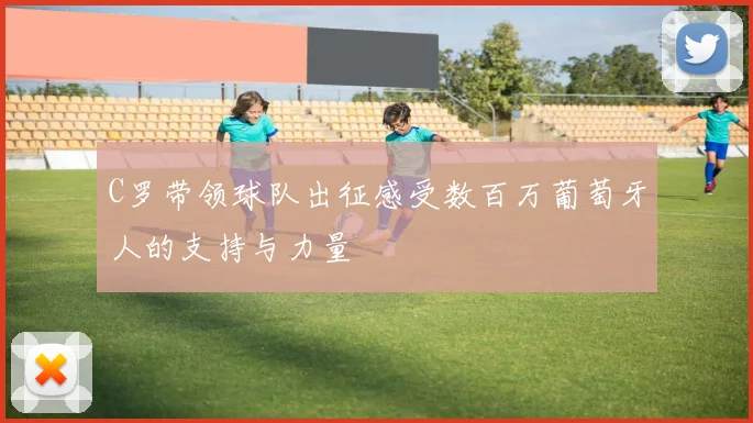 C罗带领球队出征感受数百万葡萄牙人的支持与力量