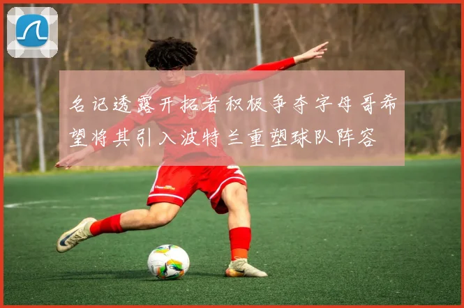 名记透露开拓者积极争夺字母哥希望将其引入波特兰重塑球队阵容