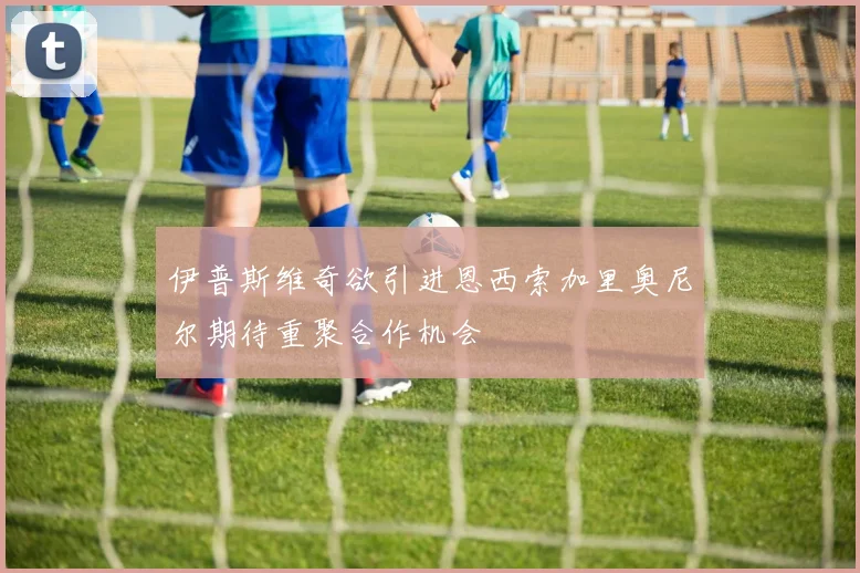 伊普斯维奇欲引进恩西索加里奥尼尔期待重聚合作机会