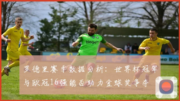 罗德里赛季数据分析：世界杯冠军与欧冠16强能否助力金球奖争夺