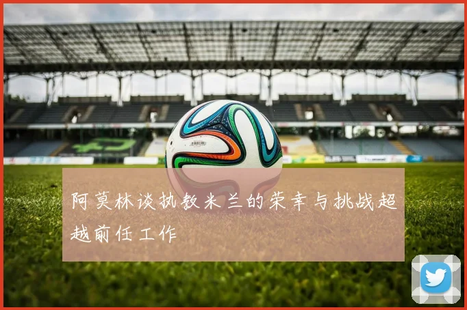 阿莫林谈执教米兰的荣幸与挑战超越前任工作