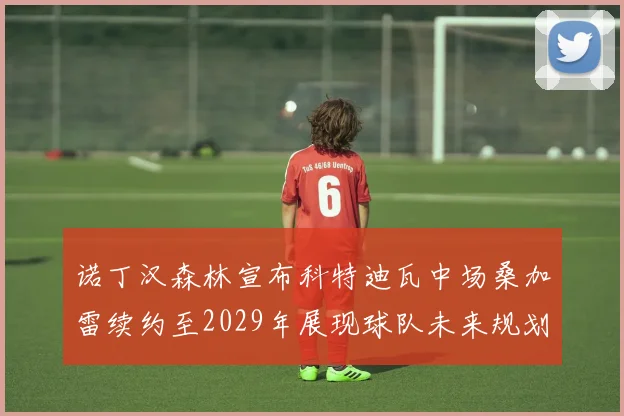 诺丁汉森林宣布科特迪瓦中场桑加雷续约至2029年展现球队未来规划