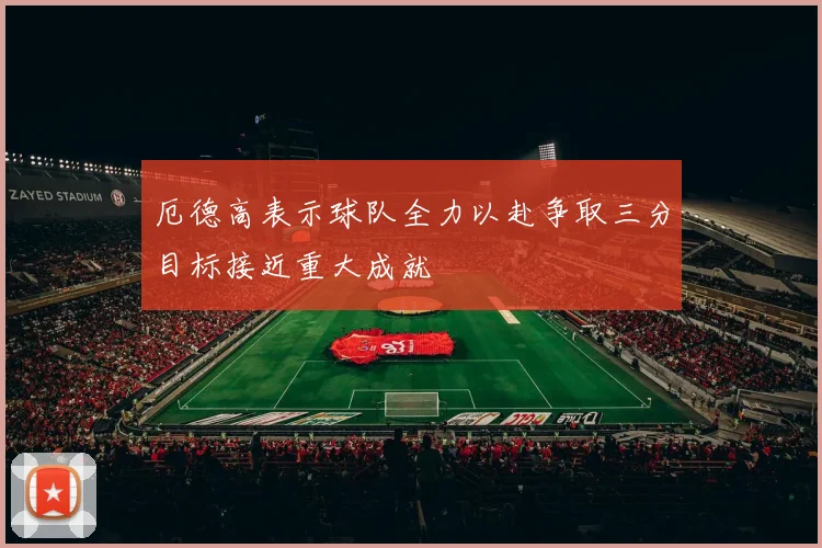 厄德高表示球队全力以赴争取三分目标接近重大成就