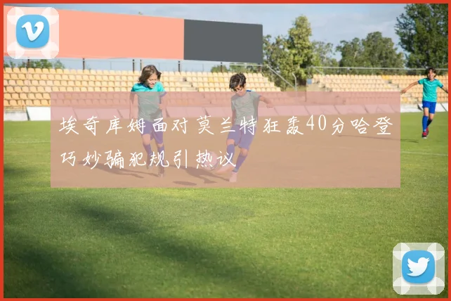 埃奇库姆面对莫兰特狂轰40分哈登巧妙骗犯规引热议