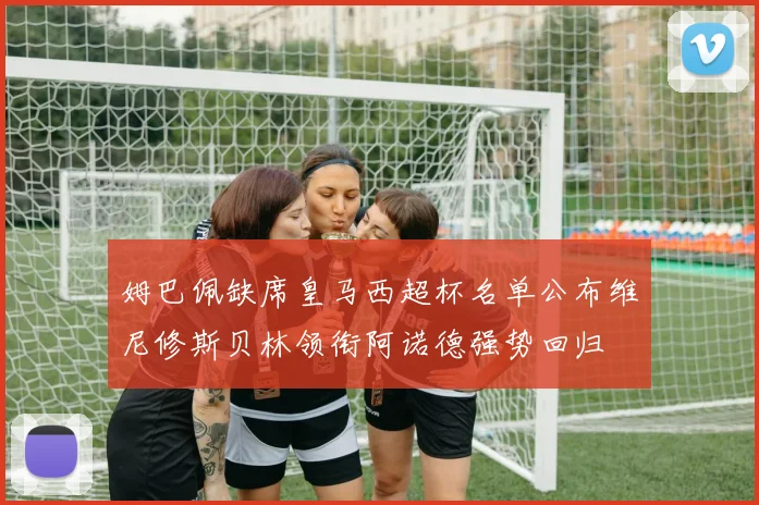 姆巴佩缺席皇马西超杯名单公布维尼修斯贝林领衔阿诺德强势回归