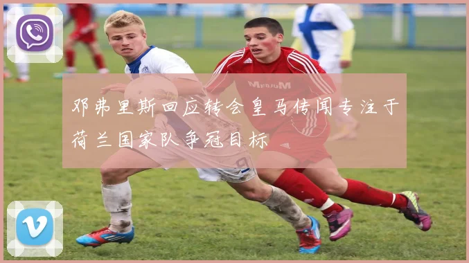 邓弗里斯回应转会皇马传闻专注于荷兰国家队争冠目标