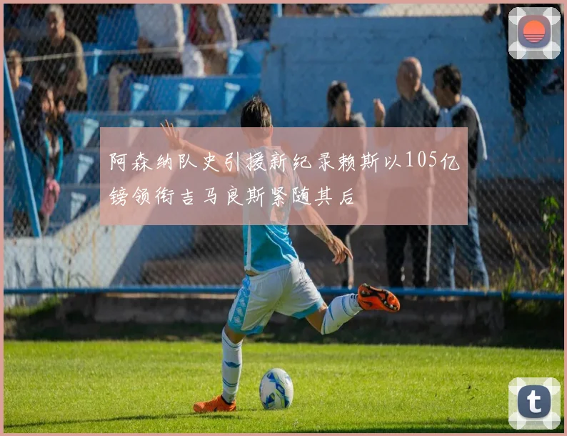 阿森纳队史引援新纪录赖斯以105亿镑领衔吉马良斯紧随其后