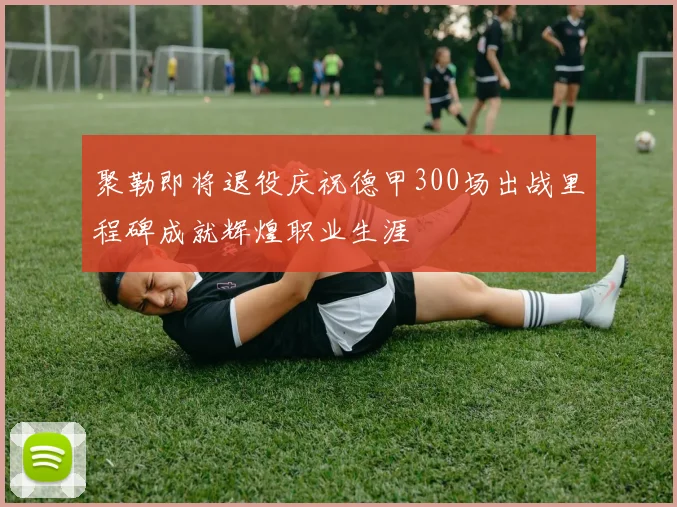 聚勒即将退役庆祝德甲300场出战里程碑成就辉煌职业生涯