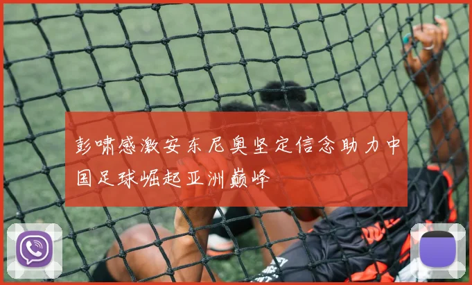 彭啸感激安东尼奥坚定信念助力中国足球崛起亚洲巅峰